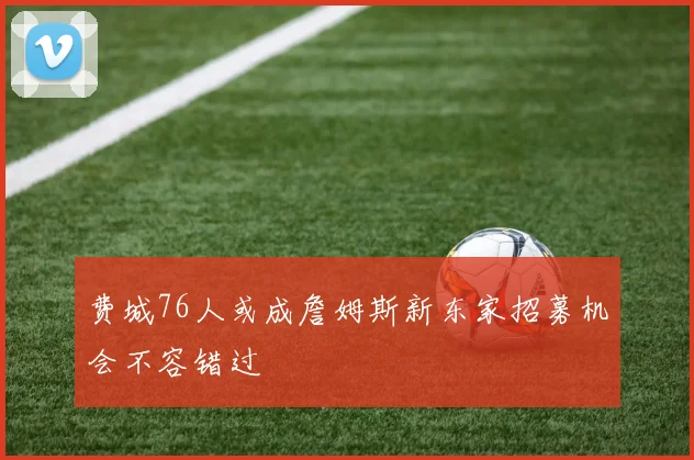 费城76人或成詹姆斯新东家招募机会不容错过