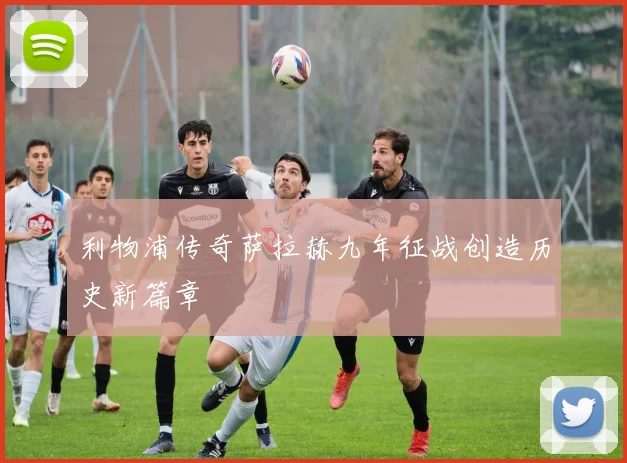 利物浦传奇萨拉赫九年征战创造历史新篇章