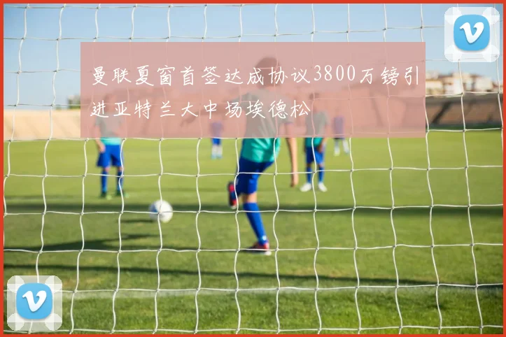 曼联夏窗首签达成协议3800万镑引进亚特兰大中场埃德松