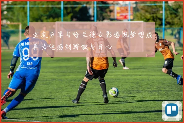 女友分享与哈兰德合影感慨梦想成真为他感到骄傲与开心