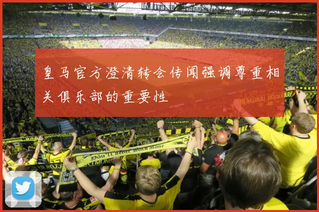皇马官方澄清转会传闻强调尊重相关俱乐部的重要性