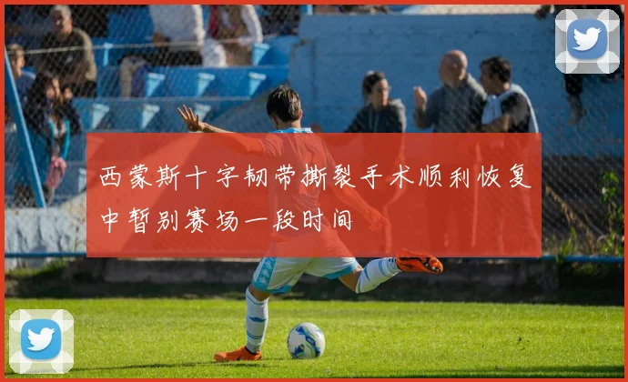 西蒙斯十字韧带撕裂手术顺利恢复中暂别赛场一段时间