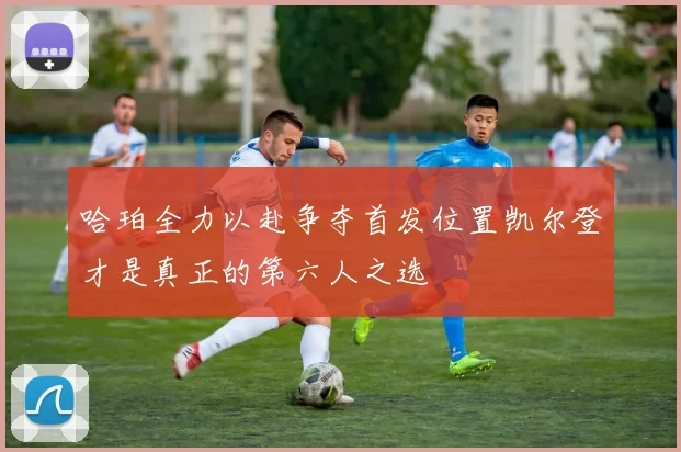 哈珀全力以赴争夺首发位置凯尔登才是真正的第六人之选