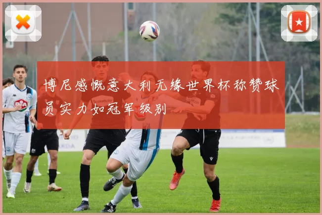博尼感慨意大利无缘世界杯称赞球员实力如冠军级别