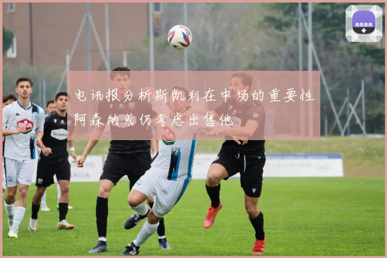 电讯报分析斯凯利在中场的重要性阿森纳或仍考虑出售他