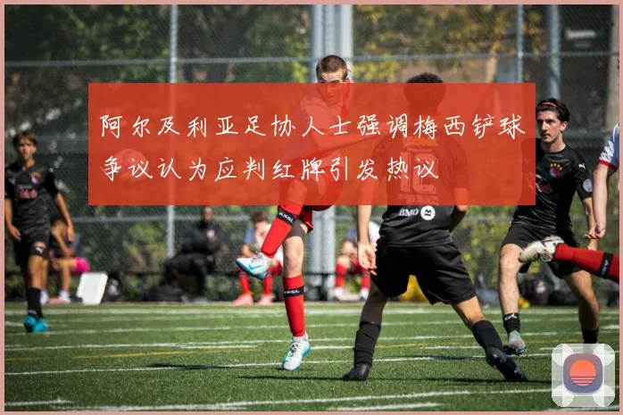 阿尔及利亚足协人士强调梅西铲球争议认为应判红牌引发热议