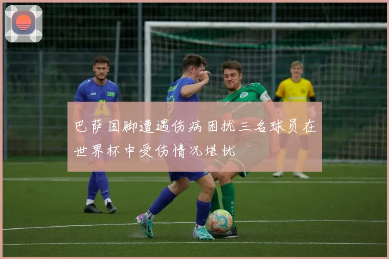 巴萨国脚遭遇伤病困扰三名球员在世界杯中受伤情况堪忧