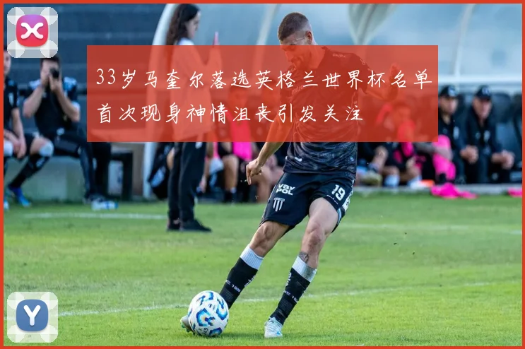 33岁马奎尔落选英格兰世界杯名单首次现身神情沮丧引发关注