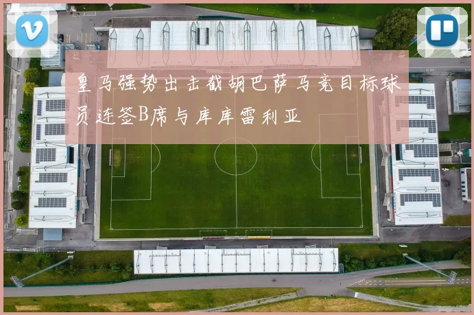 皇马强势出击截胡巴萨马竞目标球员连签B席与库库雷利亚