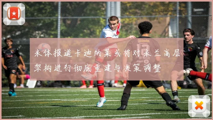 米体报道卡迪纳莱或将对米兰高层架构进行彻底重建与决策调整
