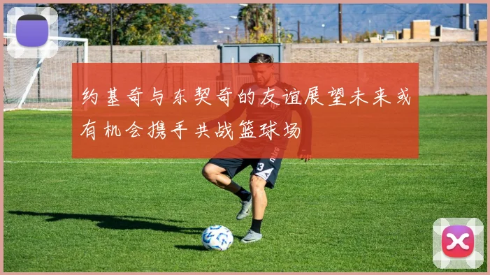 约基奇与东契奇的友谊展望未来或有机会携手共战篮球场