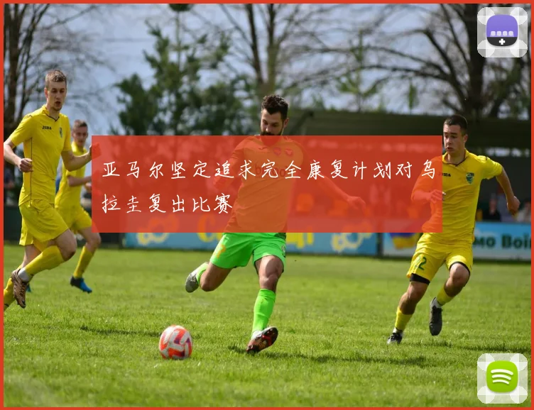 亚马尔坚定追求完全康复计划对乌拉圭复出比赛